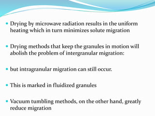  Drying by microwave radiation results in the uniform
heating which in turn minimizes solute migration
 Drying methods that keep the granules in motion will
abolish the problem of intergranular migration:
 but intragranular migration can still occur.
 This is marked in fluidized granules
 Vacuum tumbling methods, on the other hand, greatly
reduce migration
 