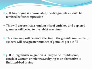  4. If tray drying is unavoidable, the dry granules should be
remixed before compression
 This will ensure that a random mix of enriched and depleted
granules will be fed to the tablet machines.
 This remixing will be more effective if the granule size is small,
as there will be a greater number of granules per die fill
 5. If intragranular migration is likely to be troublesome,
consider vacuum or microwave drying as an alternative to
fluidized-bed drying
 
