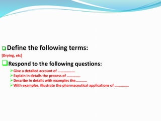  Define the following terms:
[Drying, etc]
Respond to the following questions:
Give a detailed account of ………………
Explain in details the process of …………..
Describe in details with examples the…………
With examples, illustrate the pharmaceutical applications of ……………
 