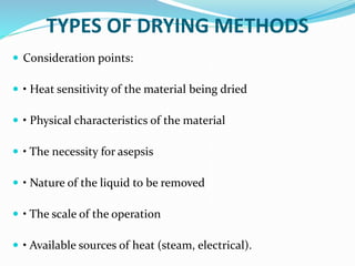 TYPES OF DRYING METHODS
 Consideration points:
 • Heat sensitivity of the material being dried
 • Physical characteristics of the material
 • The necessity for asepsis
 • Nature of the liquid to be removed
 • The scale of the operation
 • Available sources of heat (steam, electrical).
 