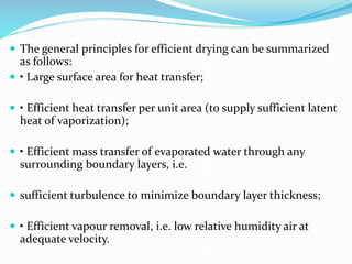 The general principles for efficient drying can be summarized
as follows:
 • Large surface area for heat transfer;
 • Efficient heat transfer per unit area (to supply sufficient latent
heat of vaporization);
 • Efficient mass transfer of evaporated water through any
surrounding boundary layers, i.e.
 sufficient turbulence to minimize boundary layer thickness;
 • Efficient vapour removal, i.e. low relative humidity air at
adequate velocity.
 