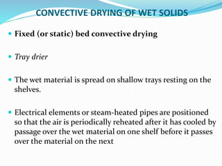 CONVECTIVE DRYING OF WET SOLIDS
 Fixed (or static) bed convective drying
 Tray drier
 The wet material is spread on shallow trays resting on the
shelves.
 Electrical elements or steam-heated pipes are positioned
so that the air is periodically reheated after it has cooled by
passage over the wet material on one shelf before it passes
over the material on the next
 