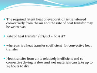  The required latent heat of evaporation is transferred
convectively from the air and the rate of heat transfer may
be written as:
 Rate of heat transfer, (dH/dt) = hc A ∆T
 where hc is a heat transfer coefficient for convective heat
transfer
 Heat transfer from air is relatively inefficient and so
convective drying is slow and wet materials can take up to
24 hours to dry.
 