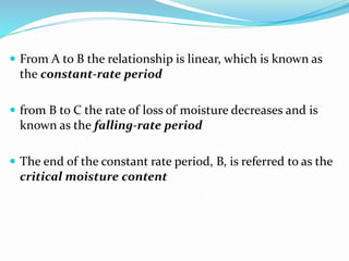  From A to B the relationship is linear, which is known as
the constant-rate period
 from B to C the rate of loss of moisture decreases and is
known as the falling-rate period
 The end of the constant rate period, B, is referred to as the
critical moisture content
 