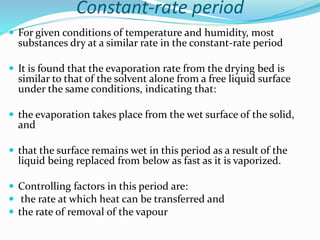 Constant-rate period
 For given conditions of temperature and humidity, most
substances dry at a similar rate in the constant-rate period
 It is found that the evaporation rate from the drying bed is
similar to that of the solvent alone from a free liquid surface
under the same conditions, indicating that:
 the evaporation takes place from the wet surface of the solid,
and
 that the surface remains wet in this period as a result of the
liquid being replaced from below as fast as it is vaporized.
 Controlling factors in this period are:
 the rate at which heat can be transferred and
 the rate of removal of the vapour
 