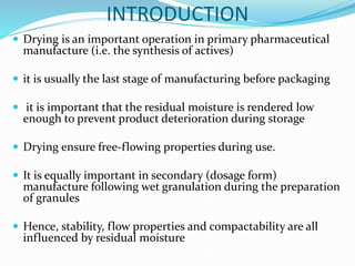 INTRODUCTION
 Drying is an important operation in primary pharmaceutical
manufacture (i.e. the synthesis of actives)
 it is usually the last stage of manufacturing before packaging
 it is important that the residual moisture is rendered low
enough to prevent product deterioration during storage
 Drying ensure free-flowing properties during use.
 It is equally important in secondary (dosage form)
manufacture following wet granulation during the preparation
of granules
 Hence, stability, flow properties and compactability are all
influenced by residual moisture
 