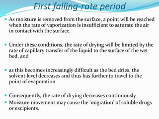First falling-rate period
 As moisture is removed from the surface, a point will be reached
when the rate of vaporization is insufficient to saturate the air
in contact with the surface.
 Under these conditions, the rate of drying will be limited by the
rate of capillary transfer of the liquid to the surface of the wet
bed, and
 as this becomes increasingly difficult as the bed dries, the
solvent level decreases and thus has further to travel to the
point of evaporation
 Consequently, the rate of drying decreases continuously
 Moisture movement may cause the 'migration' of soluble drugs
or excipients.
 