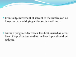  Eventually, movement of solvent to the surface can no
longer occur and drying at the surface will end.
 As the drying rate decreases, less heat is used as latent
heat of vaporization, so that the heat input should be
reduced
 