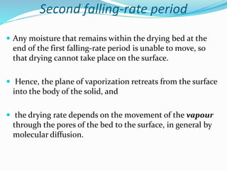 Second falling-rate period
 Any moisture that remains within the drying bed at the
end of the first falling-rate period is unable to move, so
that drying cannot take place on the surface.
 Hence, the plane of vaporization retreats from the surface
into the body of the solid, and
 the drying rate depends on the movement of the vapour
through the pores of the bed to the surface, in general by
molecular diffusion.
 