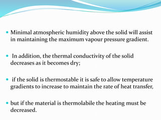  Minimal atmospheric humidity above the solid will assist
in maintaining the maximum vapour pressure gradient.
 In addition, the thermal conductivity of the solid
decreases as it becomes dry;
 if the solid is thermostable it is safe to allow temperature
gradients to increase to maintain the rate of heat transfer,
 but if the material is thermolabile the heating must be
decreased.
 