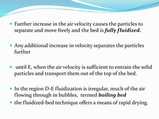  Further increase in the air velocity causes the particles to
separate and move freely and the bed is fully fluidized.
 Any additional increase in velocity separates the particles
further
 until E, when the air velocity is sufficient to entrain the solid
particles and transport them out of the top of the bed.
 In the region D-E fluidization is irregular, much of the air
flowing through in bubbles, termed boiling bed
 the fluidized-bed technique offers a means of rapid drying.
 