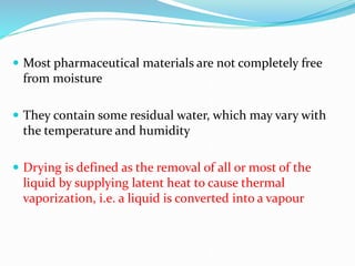  Most pharmaceutical materials are not completely free
from moisture
 They contain some residual water, which may vary with
the temperature and humidity
 Drying is defined as the removal of all or most of the
liquid by supplying latent heat to cause thermal
vaporization, i.e. a liquid is converted into a vapour
 