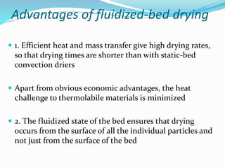 Advantages of fluidized-bed drying
 1. Efficient heat and mass transfer give high drying rates,
so that drying times are shorter than with static-bed
convection driers
 Apart from obvious economic advantages, the heat
challenge to thermolabile materials is minimized
 2. The fluidized state of the bed ensures that drying
occurs from the surface of all the individual particles and
not just from the surface of the bed
 
