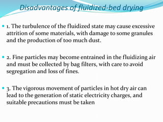 Disadvantages of fluidized-bed drying
 1. The turbulence of the fluidized state may cause excessive
attrition of some materials, with damage to some granules
and the production of too much dust.
 2. Fine particles may become entrained in the fluidizing air
and must be collected by bag filters, with care to avoid
segregation and loss of fines.
 3. The vigorous movement of particles in hot dry air can
lead to the generation of static electricity charges, and
suitable precautions must be taken
 