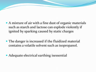  A mixture of air with a fine dust of organic materials
such as starch and lactose can explode violently if
ignited by sparking caused by static charges
 The danger is increased if the fluidized material
contains a volatile solvent such as isopropanol.
 Adequate electrical earthing isessential
 