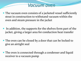 Vacuum oven
 The vacuum oven consists of a jacketed vessel sufficiently
stout in construction to withstand vacuum within the
oven and steam pressure in the jacket
 In addition, the supports for the shelves form part of the
jacket, giving a larger area for conduction heat transfer
 The oven can be closed by a door that can be locked to
give an airtight seal
 The oven is connected through a condenser and liquid
receiver to a vacuum pump
 
