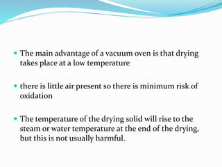  The main advantage of a vacuum oven is that drying
takes place at a low temperature
 there is little air present so there is minimum risk of
oxidation
 The temperature of the drying solid will rise to the
steam or water temperature at the end of the drying,
but this is not usually harmful.
 