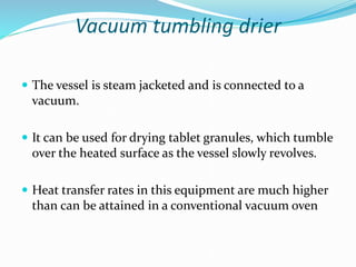 Vacuum tumbling drier
 The vessel is steam jacketed and is connected to a
vacuum.
 It can be used for drying tablet granules, which tumble
over the heated surface as the vessel slowly revolves.
 Heat transfer rates in this equipment are much higher
than can be attained in a conventional vacuum oven
 