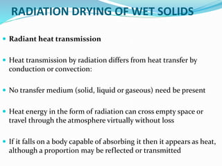 RADIATION DRYING OF WET SOLIDS
 Radiant heat transmission
 Heat transmission by radiation differs from heat transfer by
conduction or convection:
 No transfer medium (solid, liquid or gaseous) need be present
 Heat energy in the form of radiation can cross empty space or
travel through the atmosphere virtually without loss
 If it falls on a body capable of absorbing it then it appears as heat,
although a proportion may be reflected or transmitted
 