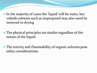  In the majority of cases the 'liquid' will be water, but
volatile solvents such as isopropanol may also need be
removed in drying
 The physical principles are similar regardless of the
nature of the liquid
 The toxicity and flammability of organic solvents pose
safety considerations.
 