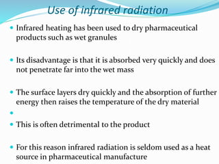 Use of infrared radiation
 Infrared heating has been used to dry pharmaceutical
products such as wet granules
 Its disadvantage is that it is absorbed very quickly and does
not penetrate far into the wet mass
 The surface layers dry quickly and the absorption of further
energy then raises the temperature of the dry material

 This is often detrimental to the product
 For this reason infrared radiation is seldom used as a heat
source in pharmaceutical manufacture
 