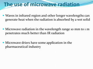 The use of microwave radiation
 Waves in infrared region and other longer wavelengths can
generate heat when the radiation is absorbed by a wet solid
 Microwave radiation in the wavelength range 10 mm to 1 m
penetrates much better than IR radiation
 Microwave driers have some application in the
pharmaceutical industry
 