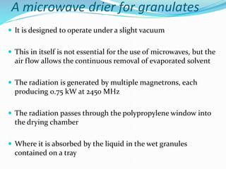 A microwave drier for granulates
 It is designed to operate under a slight vacuum
 This in itself is not essential for the use of microwaves, but the
air flow allows the continuous removal of evaporated solvent
 The radiation is generated by multiple magnetrons, each
producing 0.75 kW at 2450 MHz
 The radiation passes through the polypropylene window into
the drying chamber
 Where it is absorbed by the liquid in the wet granules
contained on a tray
 