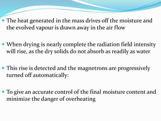  The heat generated in the mass drives off the moisture and
the evolved vapour is drawn away in the air flow
 When drying is nearly complete the radiation field intensity
will rise, as the dry solids do not absorb as readily as water
 This rise is detected and the magnetrons are progressively
turned off automatically:
 To give an accurate control of the final moisture content and
minimize the danger of overheating
 
