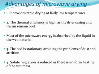 Advantages of microwave drying
 1. It provides rapid drying at fairly low temperatures
 2. The thermal efficiency is high, as the drier casing and
the air remain cool
 Most of the microwave energy is absorbed by the liquid in
the wet material
 3. The bed is stationary, avoiding the problems of dust and
attrition
 4. Solute migration is reduced as there is uniform heating
of the wet mass
 