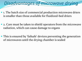 Disadvantages of microwave drying
 1. The batch size of commercial production microwave driers
is smaller than those available for fluidized-bed driers
 2. Care must be taken to shield operators from the microwave
radiation, which can cause damage to organs
 This is ensured by 'failsafe' devices preventing the generation
of microwaves until the drying chamber is sealed
 