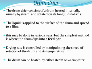 Drum drier
 The drum drier consists of a drum heated internally,
usually by steam, and rotated on its longitudinal axis
 The liquid is applied to the surface of the drum and spread
to a film;
 this may be done in various ways, but the simplest method
is where the drum dips into a feed pan
 Drying rate is controlled by manipulating the speed of
rotation of the drum and its temperature
 The drum can be heated by either steam or warm water
 