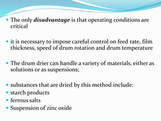  The only disadvantage is that operating conditions are
critical
 it is necessary to impose careful control on feed rate, film
thickness, speed of drum rotation and drum temperature
 The drum drier can handle a variety of materials, either as
solutions or as suspensions;
 substances that are dried by this method include:
 starch products
 ferrous salts
 Suspension of zinc oxide
 