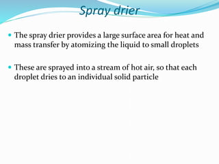 Spray drier
 The spray drier provides a large surface area for heat and
mass transfer by atomizing the liquid to small droplets
 These are sprayed into a stream of hot air, so that each
droplet dries to an individual solid particle
 