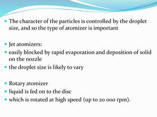 The character of the particles is controlled by the droplet
size, and so the type of atomizer is important
 Jet atomizers:
 easily blocked by rapid evaporation and deposition of solid
on the nozzle
 the droplet size is likely to vary
 Rotary atomizer
 liquid is fed on to the disc
 which is rotated at high speed (up to 20 000 rpm).
 