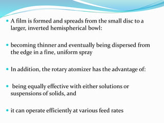  A film is formed and spreads from the small disc to a
larger, inverted hemispherical bowl:
 becoming thinner and eventually being dispersed from
the edge in a fine, uniform spray
 In addition, the rotary atomizer has the advantage of:
 being equally effective with either solutions or
suspensions of solids, and
 it can operate efficiently at various feed rates
 