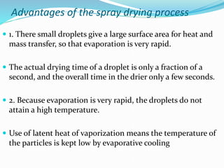 Advantages of the spray drying process
 1. There small droplets give a large surface area for heat and
mass transfer, so that evaporation is very rapid.
 The actual drying time of a droplet is only a fraction of a
second, and the overall time in the drier only a few seconds.
 2. Because evaporation is very rapid, the droplets do not
attain a high temperature.
 Use of latent heat of vaporization means the temperature of
the particles is kept low by evaporative cooling
 
