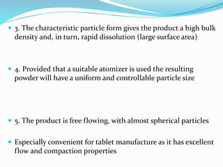  3. The characteristic particle form gives the product a high bulk
density and, in turn, rapid dissolution (large surface area)
 4. Provided that a suitable atomizer is used the resulting
powder will have a uniform and controllable particle size
 5. The product is free flowing, with almost spherical particles
 Especially convenient for tablet manufacture as it has excellent
flow and compaction properties
 