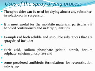 Uses of the spray drying process
 The spray drier can be used for drying almost any substance,
in solution or in suspension
 It is most useful for thermolabile materials, particularly if
handled continuously and in large quantities;
 Examples of both soluble and insoluble substances that are
spray dried include:

 citric acid, sodium phosphate gelatin, starch, barium
sulphate, calcium phosphate and

 some powdered antibiotic formulations for reconstitution
into syrup.
 