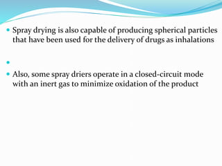  Spray drying is also capable of producing spherical particles
that have been used for the delivery of drugs as inhalations

 Also, some spray driers operate in a closed-circuit mode
with an inert gas to minimize oxidation of the product
 