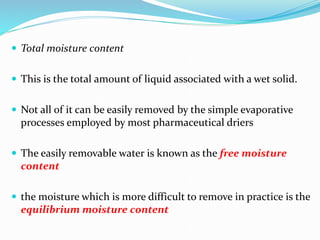  Total moisture content
 This is the total amount of liquid associated with a wet solid.
 Not all of it can be easily removed by the simple evaporative
processes employed by most pharmaceutical driers
 The easily removable water is known as the free moisture
content
 the moisture which is more difficult to remove in practice is the
equilibrium moisture content
 