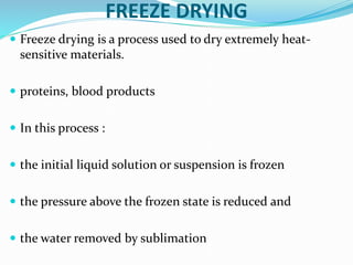 FREEZE DRYING
 Freeze drying is a process used to dry extremely heat-
sensitive materials.
 proteins, blood products
 In this process :
 the initial liquid solution or suspension is frozen
 the pressure above the frozen state is reduced and
 the water removed by sublimation
 