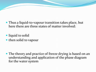  Thus a liquid-to-vapour transition takes place, but
here there are three states of matter involved:
 liquid to solid
 then solid to vapour
 The theory and practice of freeze drying is based on an
understanding and application of the phase diagram
for the water system
 