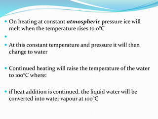  On heating at constant atmospheric pressure ice will
melt when the temperature rises to 0°C

 At this constant temperature and pressure it will then
change to water
 Continued heating will raise the temperature of the water
to 100°C where:
 if heat addition is continued, the liquid water will be
converted into water vapour at 100°C
 