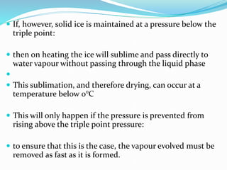  If, however, solid ice is maintained at a pressure below the
triple point:
 then on heating the ice will sublime and pass directly to
water vapour without passing through the liquid phase

 This sublimation, and therefore drying, can occur at a
temperature below 0°C
 This will only happen if the pressure is prevented from
rising above the triple point pressure:
 to ensure that this is the case, the vapour evolved must be
removed as fast as it is formed.
 