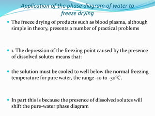 Application of the phase diagram of water to
freeze drying
 The freeze drying of products such as blood plasma, although
simple in theory, presents a number of practical problems
 1. The depression of the freezing point caused by the presence
of dissolved solutes means that:
 the solution must be cooled to well below the normal freezing
temperature for pure water, the range -10 to -30°C.
 In part this is because the presence of dissolved solutes will
shift the pure-water phase diagram
 