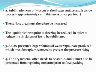  2. Sublimation can only occur at the frozen surface and is a slow
process (approximately 1 mm thickness of ice per hour)
 The surface area must therefore be increased
 The liquid thickness prior to freezing be reduced in order to
reduce the thickness of ice to be sublimated
 3. At low pressures large volumes of water vapour are produced
which must be rapidly removed to prevent the pressure rising
 4. The dry material often needs to be sterile, and it must also be
prevented from regaining moisture prior to final packing
 