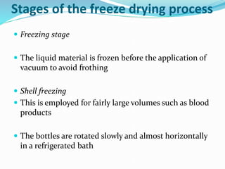 Stages of the freeze drying process
 Freezing stage
 The liquid material is frozen before the application of
vacuum to avoid frothing
 Shell freezing
 This is employed for fairly large volumes such as blood
products
 The bottles are rotated slowly and almost horizontally
in a refrigerated bath
 