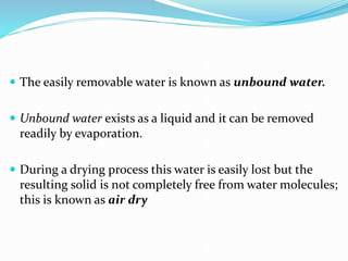  The easily removable water is known as unbound water.
 Unbound water exists as a liquid and it can be removed
readily by evaporation.
 During a drying process this water is easily lost but the
resulting solid is not completely free from water molecules;
this is known as air dry
 