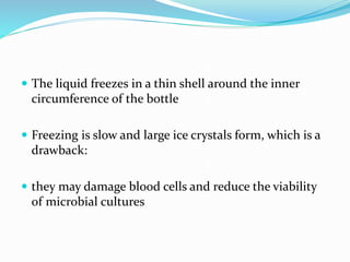  The liquid freezes in a thin shell around the inner
circumference of the bottle
 Freezing is slow and large ice crystals form, which is a
drawback:
 they may damage blood cells and reduce the viability
of microbial cultures
 