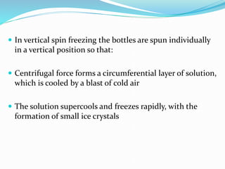  In vertical spin freezing the bottles are spun individually
in a vertical position so that:
 Centrifugal force forms a circumferential layer of solution,
which is cooled by a blast of cold air
 The solution supercools and freezes rapidly, with the
formation of small ice crystals
 